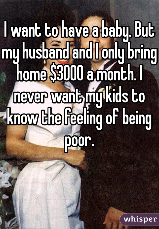 I want to have a baby. But my husband and I only bring home $3000 a month. I never want my kids to know the feeling of being poor.