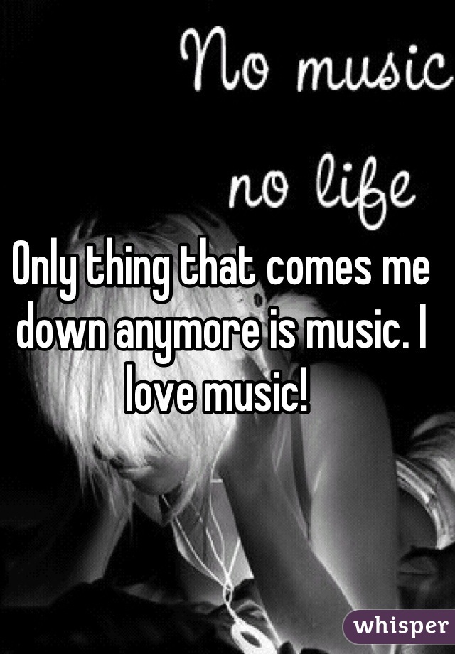 Only thing that comes me down anymore is music. I love music! 