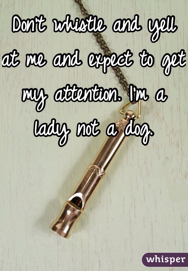 Don't whistle and yell at me and expect to get my attention. I'm a lady not a dog. 