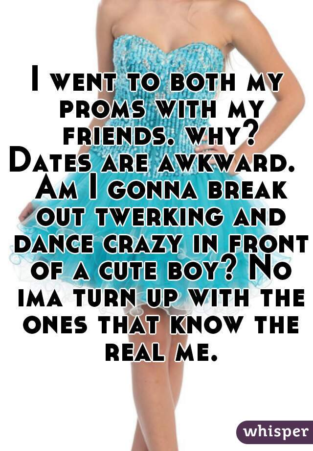 I went to both my proms with my friends. why?
Dates are awkward.  Am I gonna break out twerking and dance crazy in front of a cute boy? No ima turn up with the ones that know the real me.