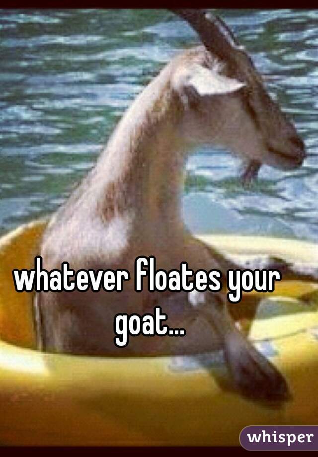 whatever floates your goat...