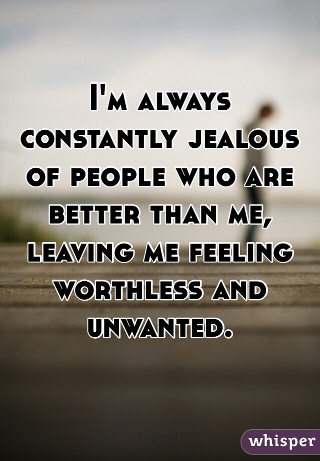 I'm always constantly jealous of people who are better than me, leaving me feeling worthless and unwanted. 
