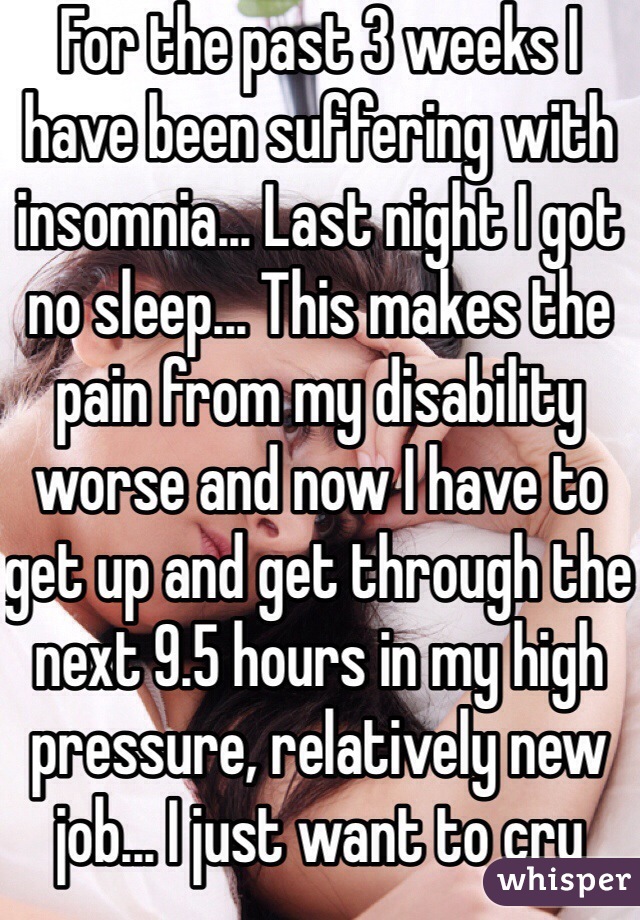 For the past 3 weeks I have been suffering with insomnia... Last night I got no sleep... This makes the pain from my disability worse and now I have to get up and get through the next 9.5 hours in my high pressure, relatively new job... I just want to cry