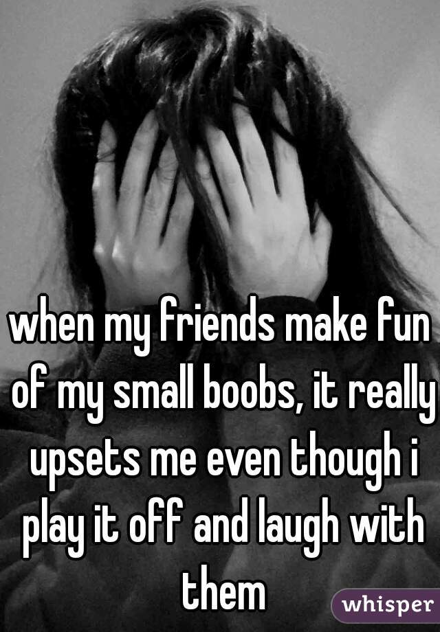 when my friends make fun of my small boobs, it really upsets me even though i play it off and laugh with them