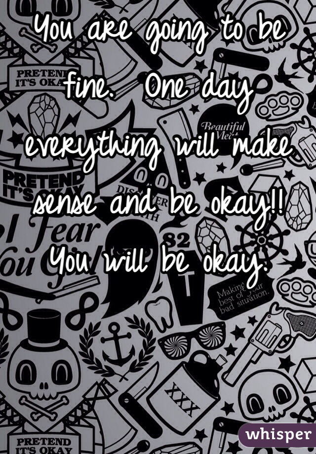 You are going to be fine.  One day everything will make sense and be okay!! 
You will be okay.  