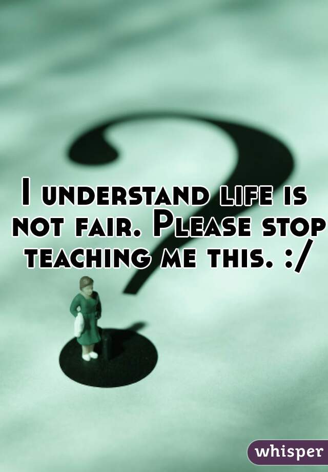 I understand life is not fair. Please stop teaching me this. :/