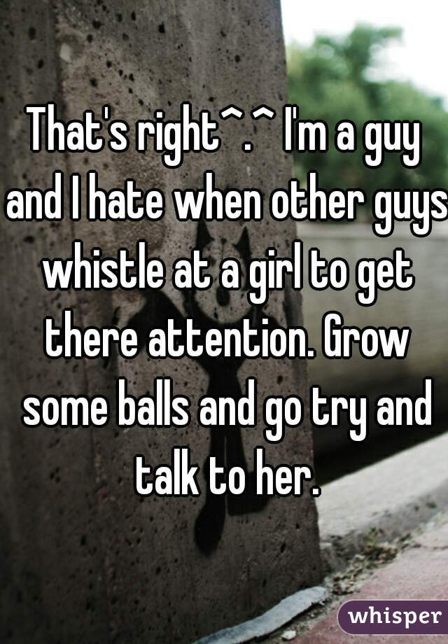 That's right^.^ I'm a guy and I hate when other guys whistle at a girl to get there attention. Grow some balls and go try and talk to her.