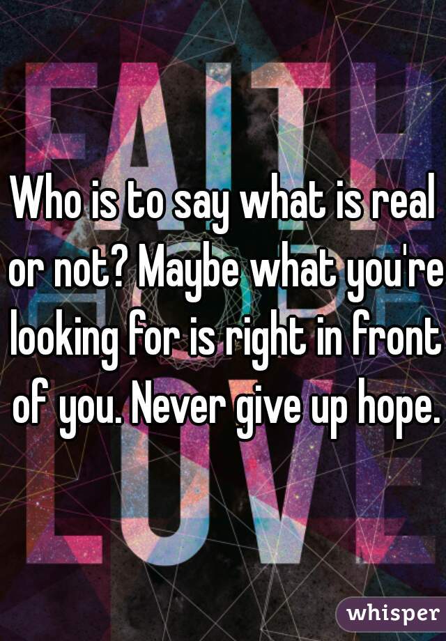 Who is to say what is real or not? Maybe what you're looking for is right in front of you. Never give up hope.