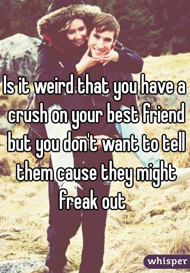 Is it weird that you have a crush on your best friend but you don't want to tell them cause they might freak out  