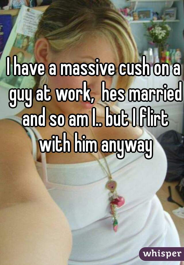 I have a massive cush on a guy at work,  hes married and so am I.. but I flirt with him anyway