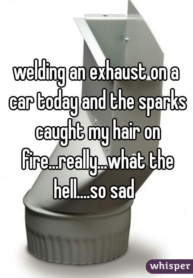 welding an exhaust on a car today and the sparks caught my hair on fire...really...what the hell....so sad  