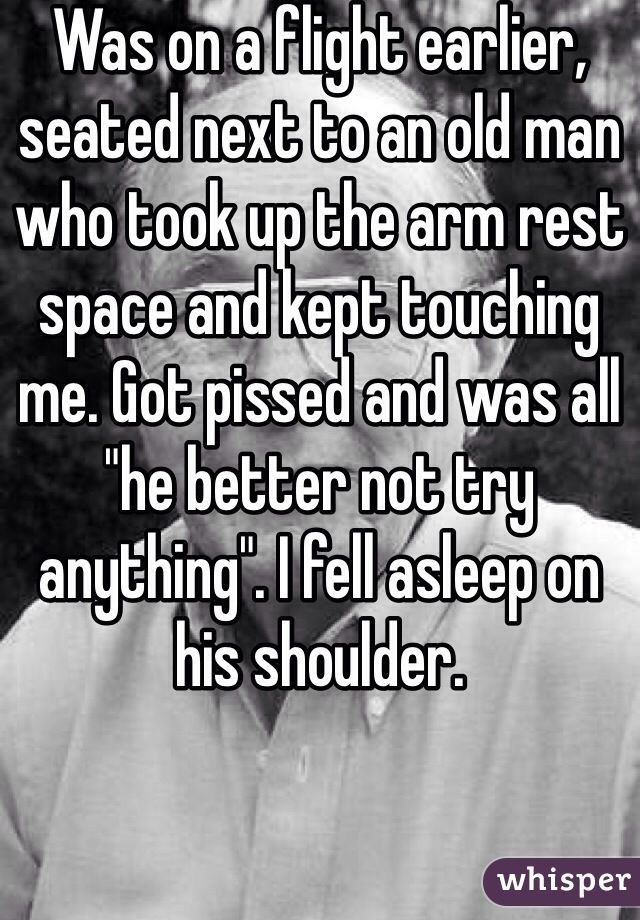 Was on a flight earlier, seated next to an old man who took up the arm rest space and kept touching me. Got pissed and was all "he better not try anything". I fell asleep on his shoulder.