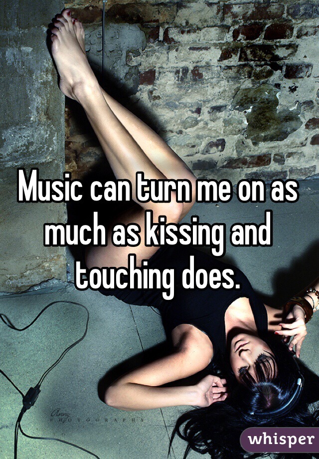 Music can turn me on as much as kissing and touching does.