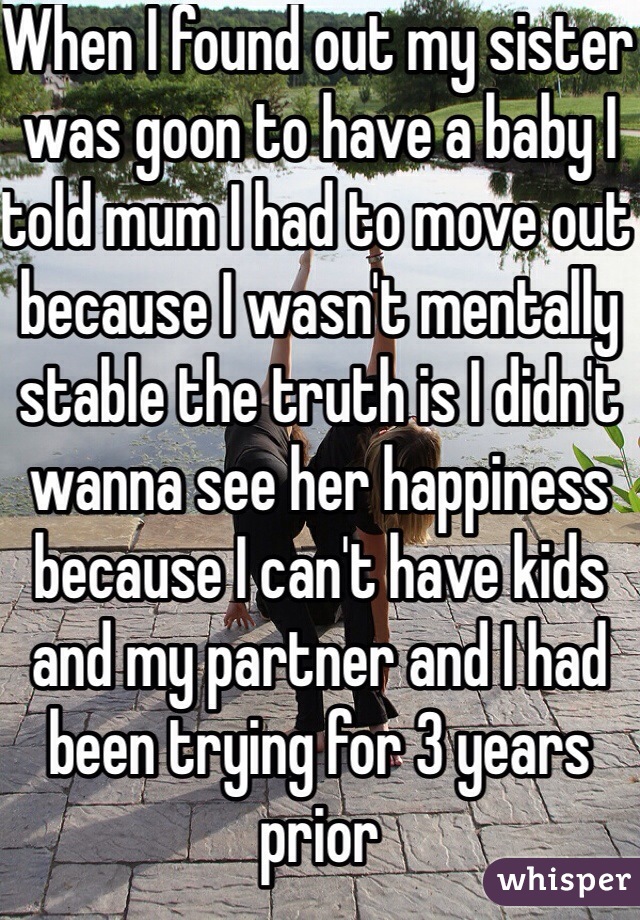 When I found out my sister was goon to have a baby I told mum I had to move out because I wasn't mentally stable the truth is I didn't wanna see her happiness because I can't have kids and my partner and I had been trying for 3 years prior 