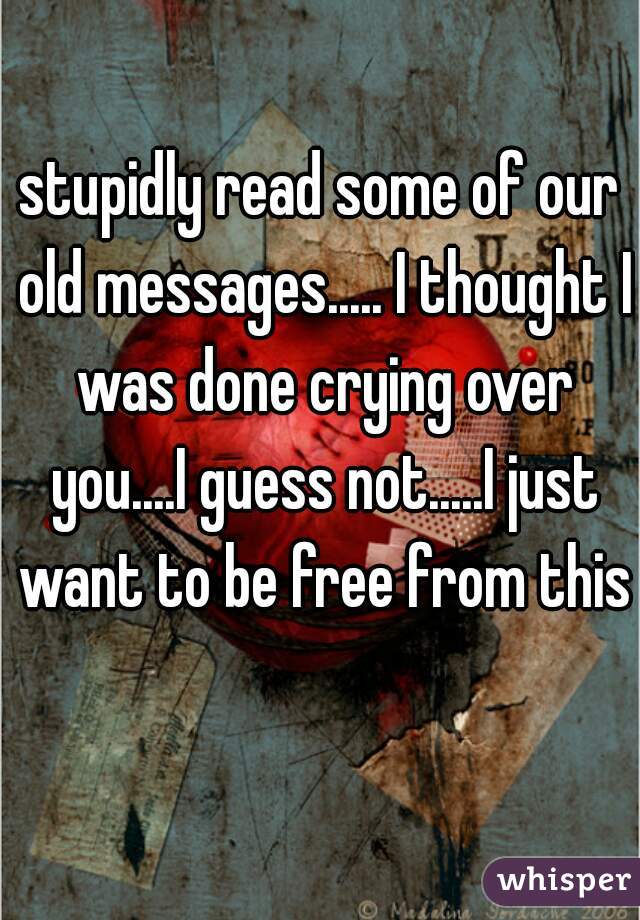 stupidly read some of our old messages..... I thought I was done crying over you....I guess not.....I just want to be free from this  