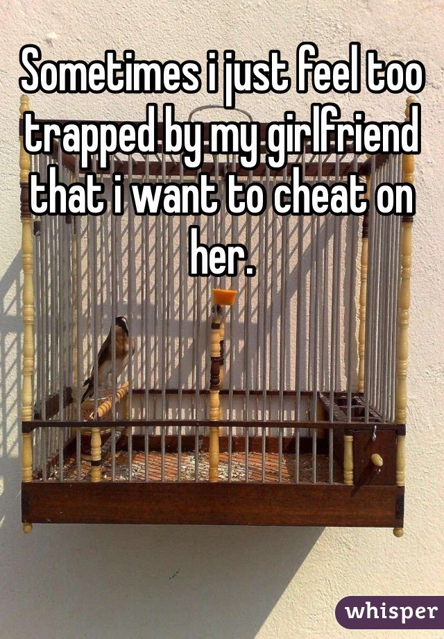 Sometimes i just feel too trapped by my girlfriend that i want to cheat on her. 