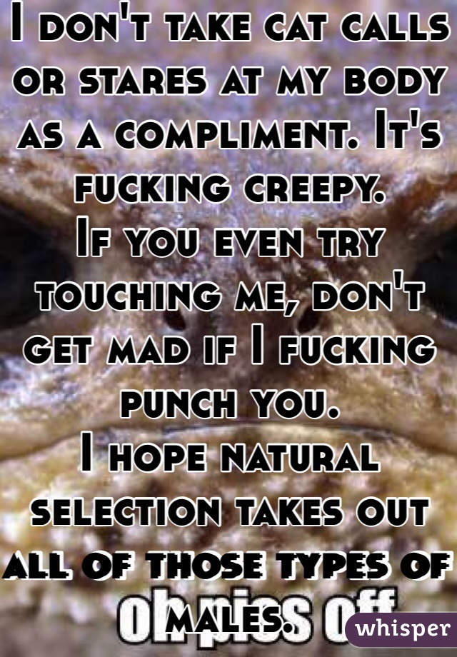 I don't take cat calls or stares at my body as a compliment. It's fucking creepy.
If you even try touching me, don't get mad if I fucking punch you. 
I hope natural selection takes out all of those types of males.