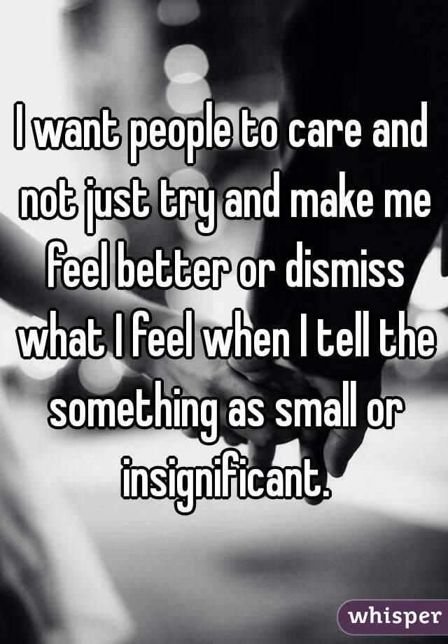 I want people to care and not just try and make me feel better or dismiss what I feel when I tell the something as small or insignificant.