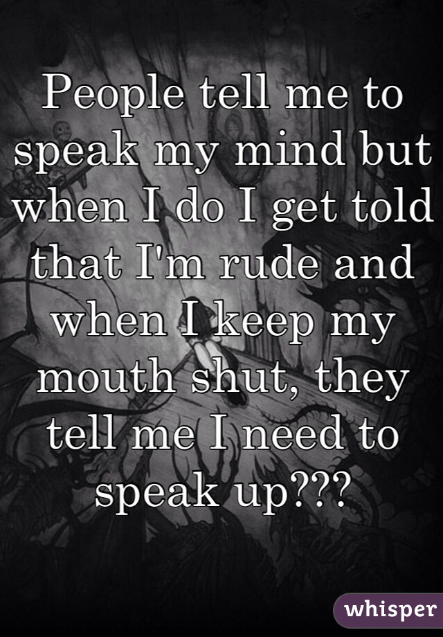 People tell me to speak my mind but when I do I get told that I'm rude and when I keep my mouth shut, they tell me I need to speak up??? 
