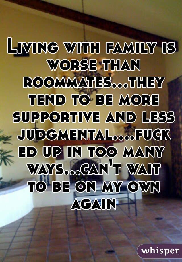 Living with family is worse than roommates...they tend to be more supportive and less judgmental....fucked up in too many ways...can't wait to be on my own again