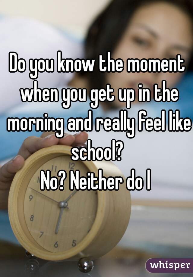 Do you know the moment when you get up in the morning and really feel like school? 

No? Neither do l 