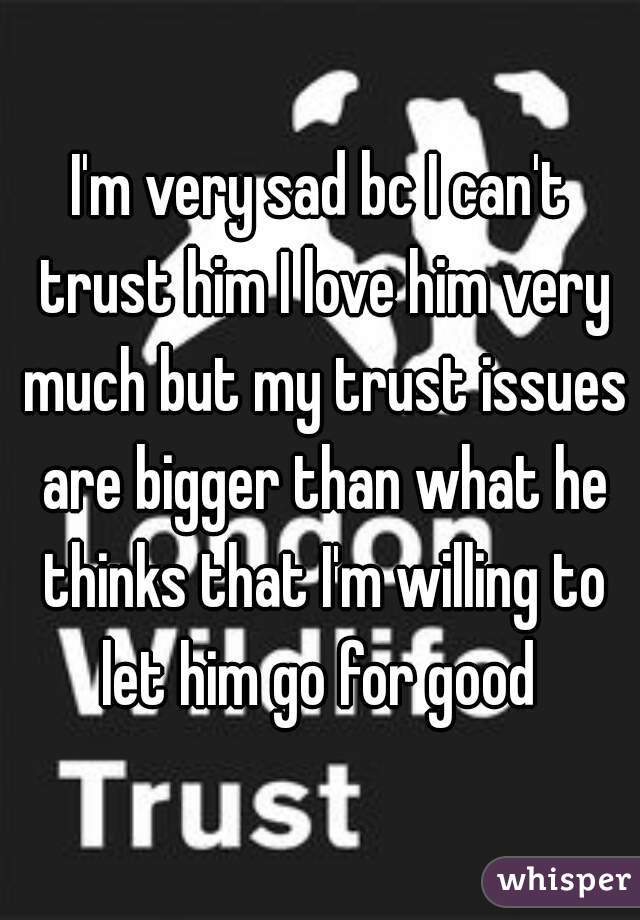 I'm very sad bc I can't trust him I love him very much but my trust issues are bigger than what he thinks that I'm willing to let him go for good 