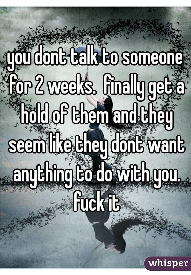 you dont talk to someone for 2 weeks.  finally get a hold of them and they seem like they dont want anything to do with you. fuck it