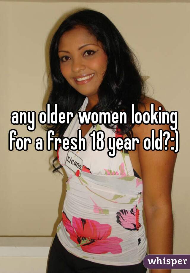 any older women looking for a fresh 18 year old?:) 