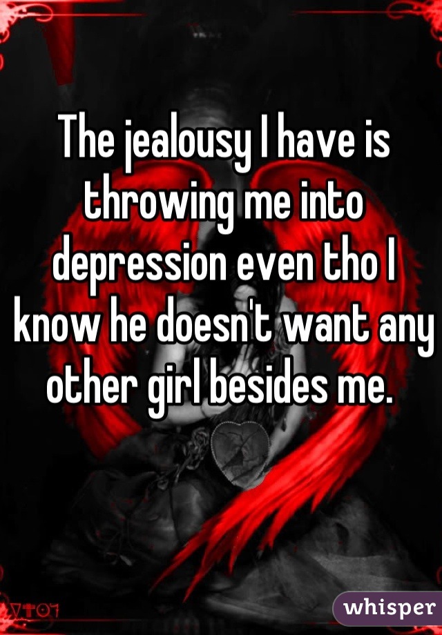 The jealousy I have is throwing me into depression even tho I know he doesn't want any other girl besides me. 