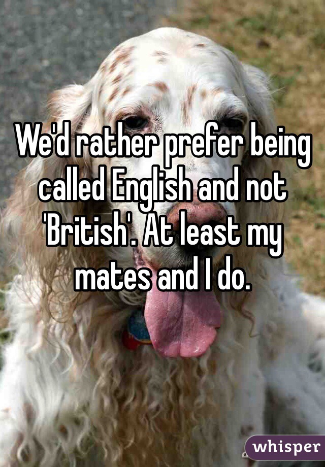 We'd rather prefer being called English and not 'British'. At least my mates and I do.