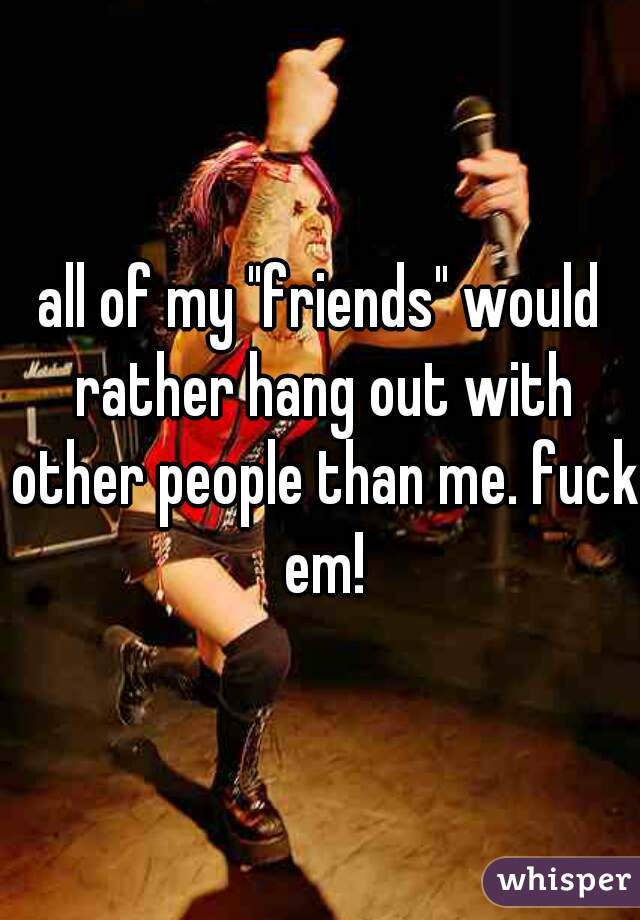 all of my "friends" would rather hang out with other people than me. fuck em!