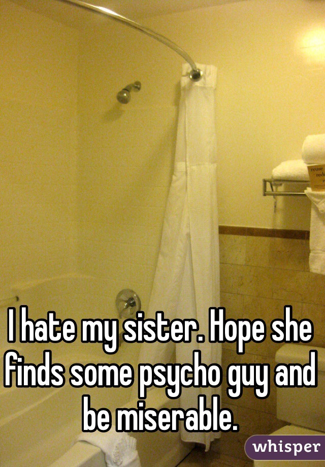 I hate my sister. Hope she finds some psycho guy and be miserable. 