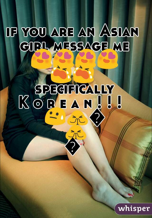 if you are an Asian girl message me 😍😍😍😍😭😭 specifically 
K o r e a n ! ! !  😓🙏🙏🙏🙏