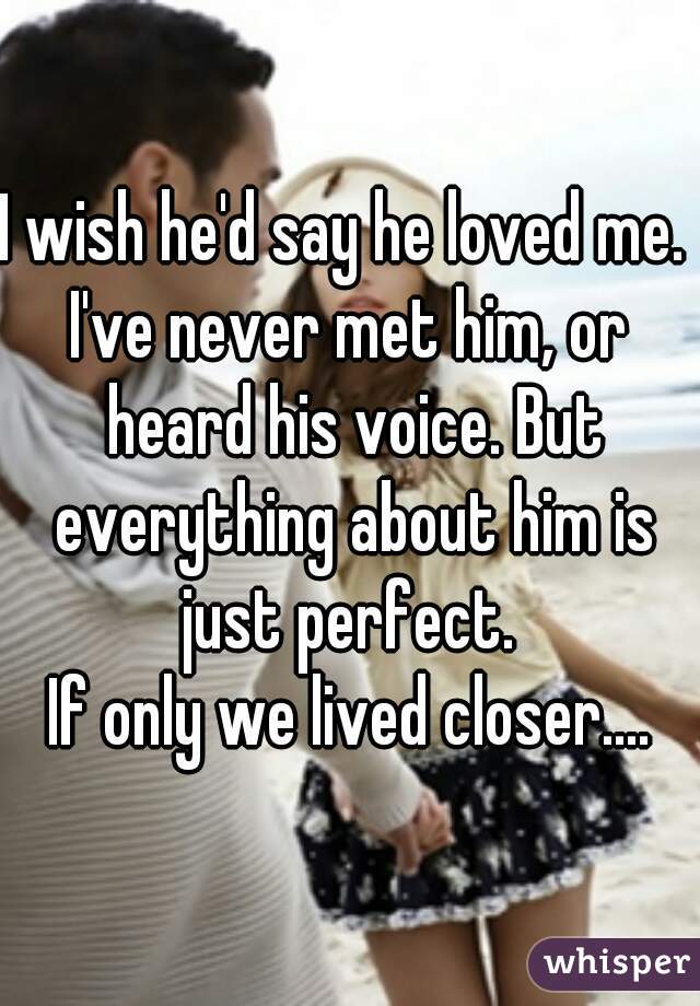 I wish he'd say he loved me. 
I've never met him, or heard his voice. But everything about him is just perfect. 
If only we lived closer....