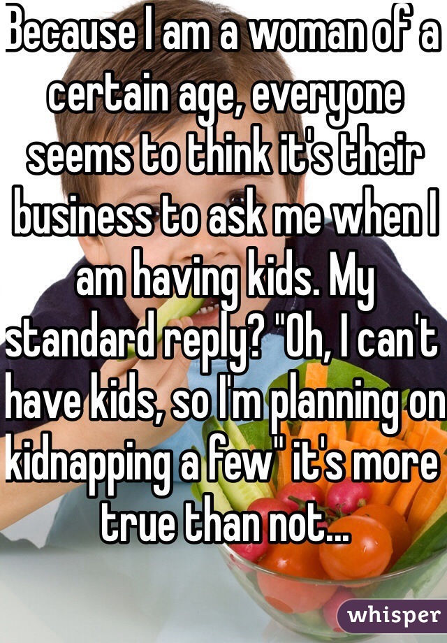 Because I am a woman of a certain age, everyone seems to think it's their business to ask me when I am having kids. My standard reply? "Oh, I can't have kids, so I'm planning on kidnapping a few" it's more true than not...