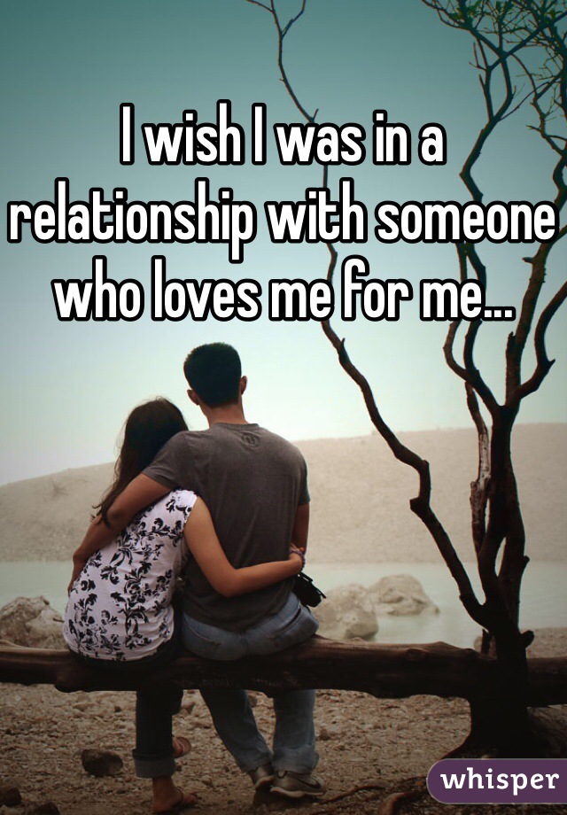 I wish I was in a relationship with someone who loves me for me...