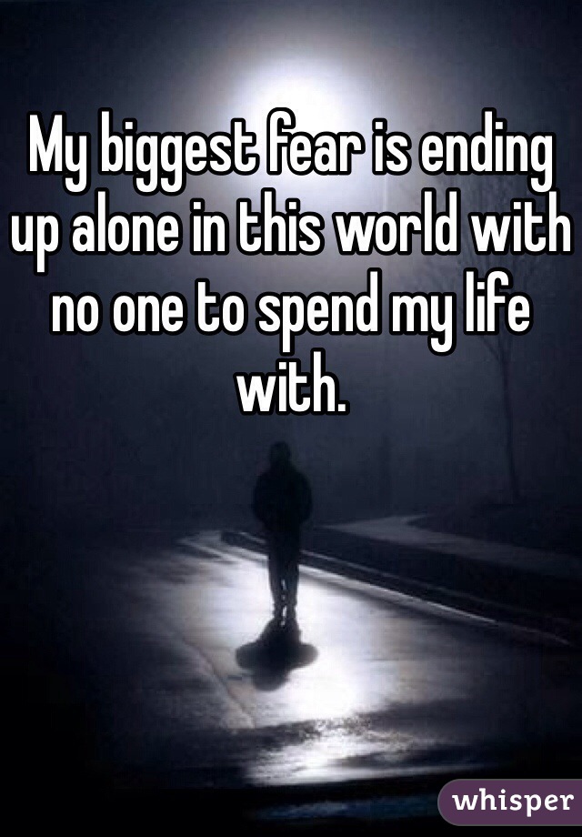 My biggest fear is ending up alone in this world with no one to spend my life with.