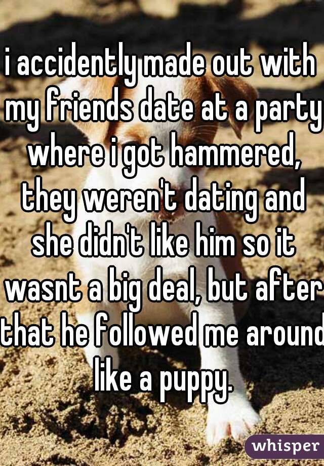 i accidently made out with my friends date at a party where i got hammered, they weren't dating and she didn't like him so it wasnt a big deal, but after that he followed me around like a puppy.