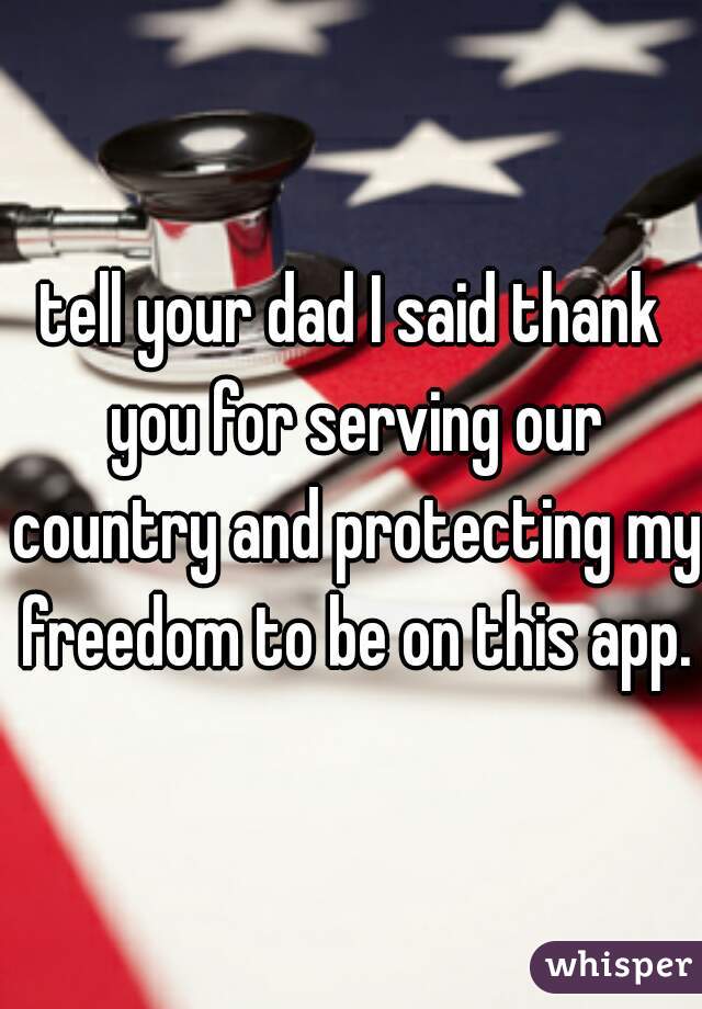 tell your dad I said thank you for serving our country and protecting my freedom to be on this app.