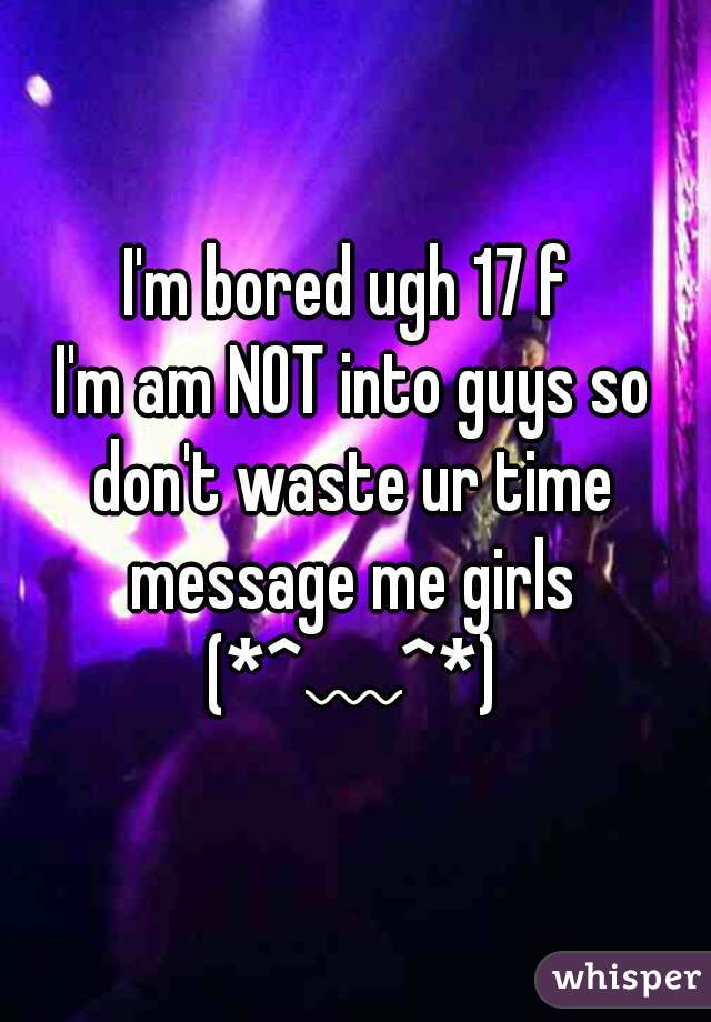 I'm bored ugh 17 f 
I'm am NOT into guys so don't waste ur time 
message me girls
(*^﹏^*)