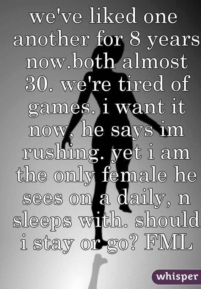 we've liked one another for 8 years now.both almost 30. we're tired of games. i want it now, he says im rushing. yet i am the only female he sees on a daily, n sleeps with. should i stay or go? FML