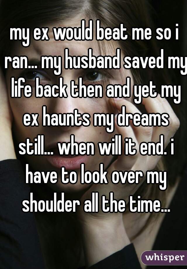 my ex would beat me so i ran... my husband saved my life back then and yet my ex haunts my dreams still... when will it end. i have to look over my shoulder all the time...