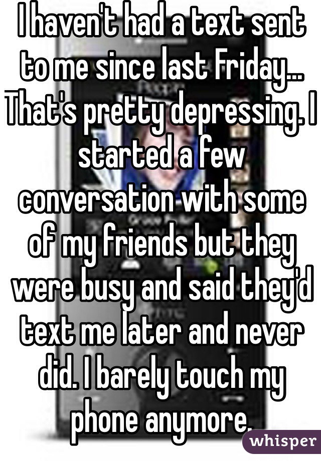 I haven't had a text sent to me since last Friday... That's pretty depressing. I started a few conversation with some of my friends but they were busy and said they'd text me later and never did. I barely touch my phone anymore.