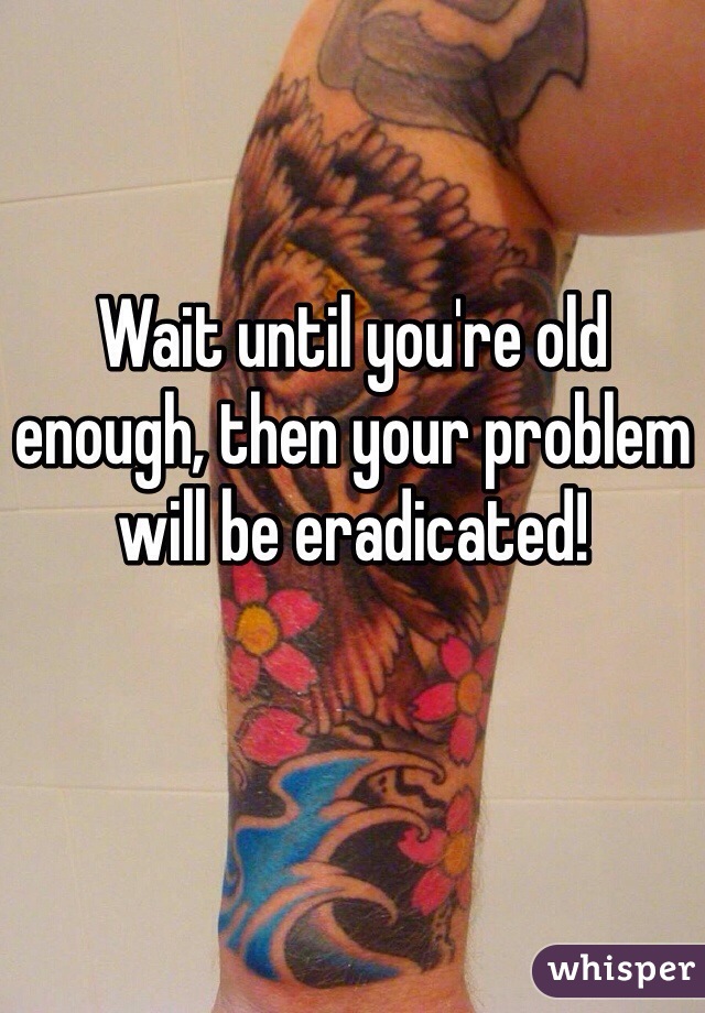 Wait until you're old enough, then your problem will be eradicated!