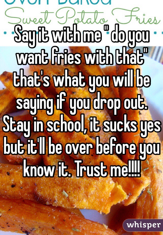 Say it with me " do you want fries with that" that's what you will be saying if you drop out. Stay in school, it sucks yes but it'll be over before you know it. Trust me!!!!