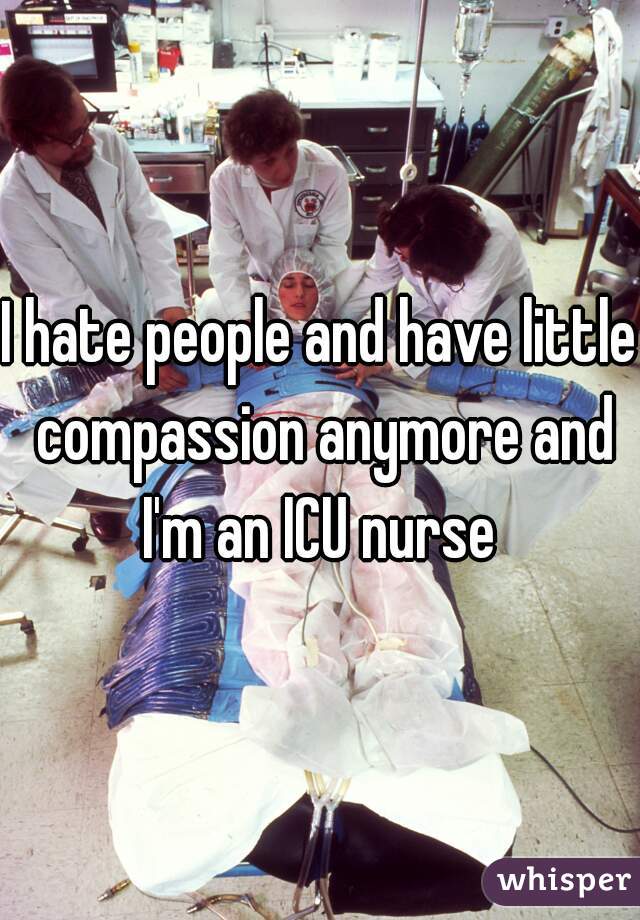 I hate people and have little compassion anymore and I'm an ICU nurse 