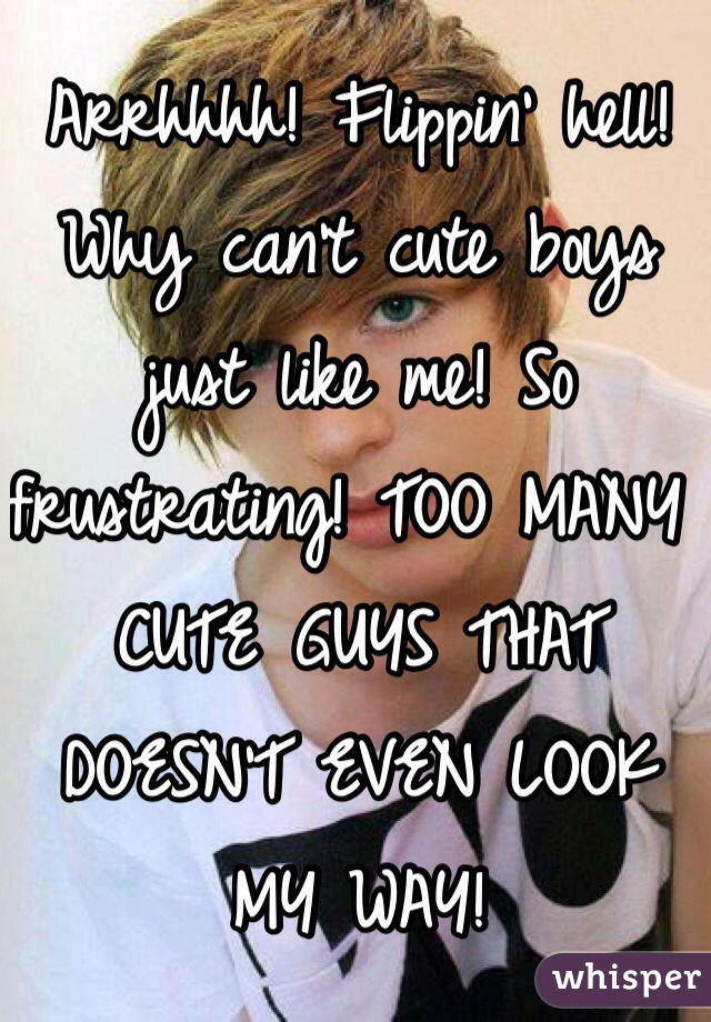 Arrhhhh! Flippin' hell! Why can't cute boys just like me! So frustrating! TOO MANY CUTE GUYS THAT DOESN'T EVEN LOOK MY WAY! 