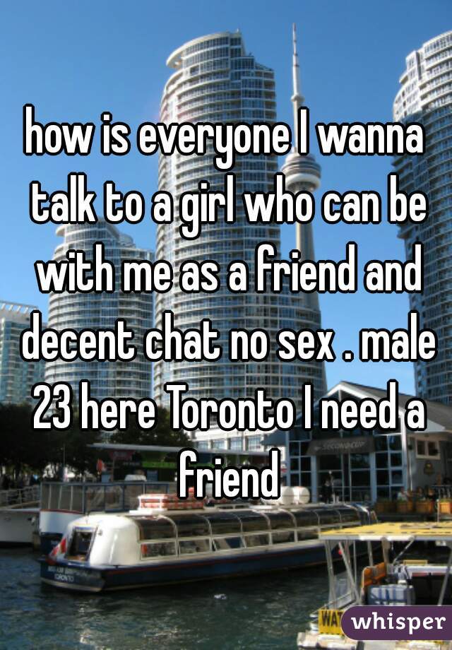 how is everyone I wanna talk to a girl who can be with me as a friend and decent chat no sex . male 23 here Toronto I need a friend