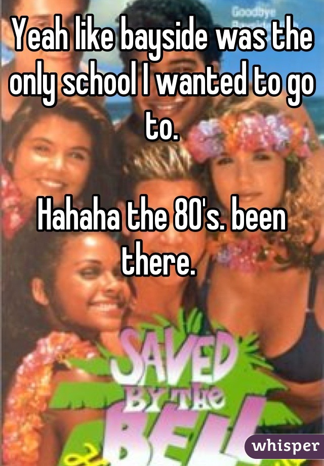 Yeah like bayside was the only school I wanted to go to. 

Hahaha the 80's. been there. 