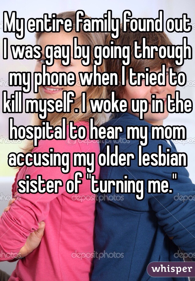 My entire family found out I was gay by going through my phone when I tried to kill myself. I woke up in the hospital to hear my mom accusing my older lesbian sister of "turning me."